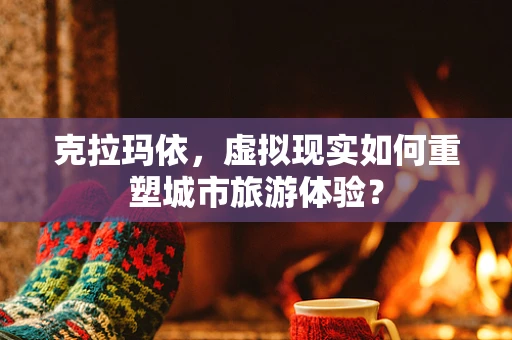 克拉玛依，虚拟现实如何重塑城市旅游体验？
