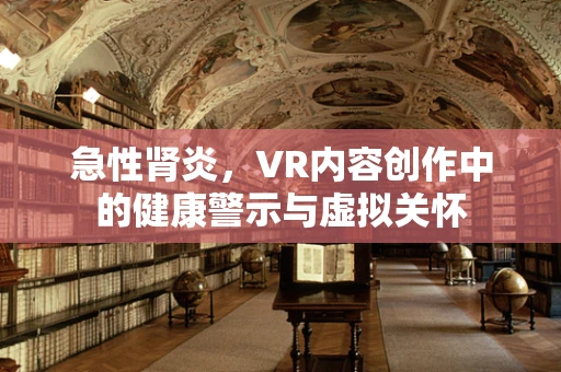 急性肾炎，VR内容创作中的健康警示与虚拟关怀