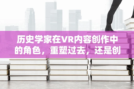 历史学家在VR内容创作中的角色，重塑过去，还是创造未来？