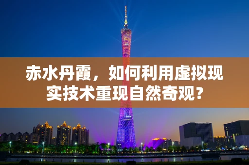 赤水丹霞，如何利用虚拟现实技术重现自然奇观？