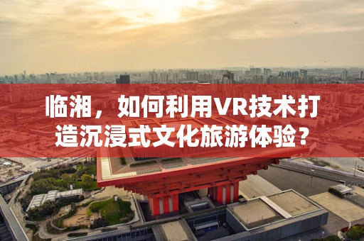 临湘，如何利用VR技术打造沉浸式文化旅游体验？