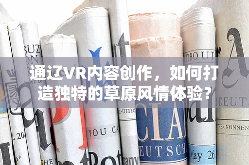 通辽VR内容创作，如何打造独特的草原风情体验？