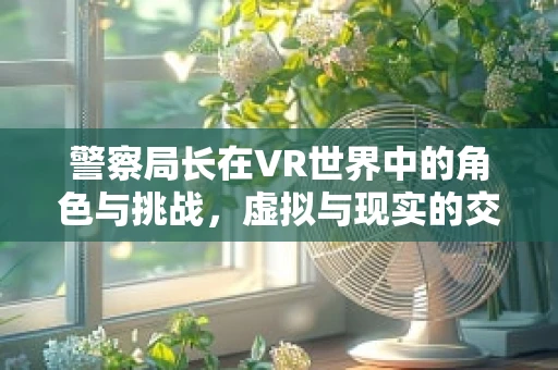 警察局长在VR世界中的角色与挑战，虚拟与现实的交织