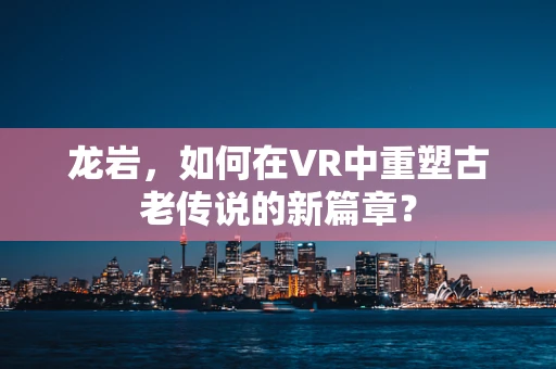 龙岩，如何在VR中重塑古老传说的新篇章？