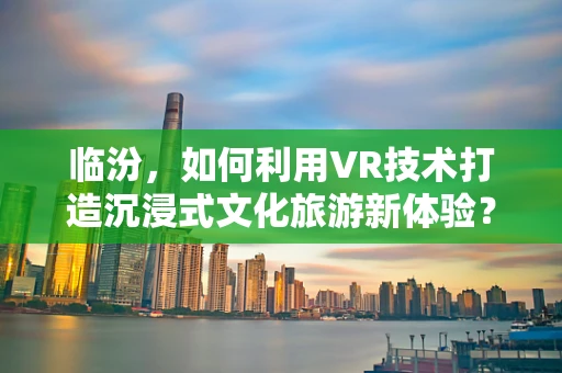 临汾，如何利用VR技术打造沉浸式文化旅游新体验？