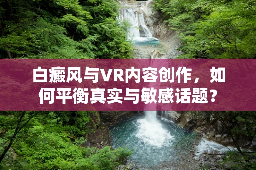白癜风与VR内容创作，如何平衡真实与敏感话题？