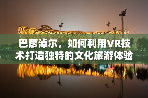 巴彦淖尔，如何利用VR技术打造独特的文化旅游体验？