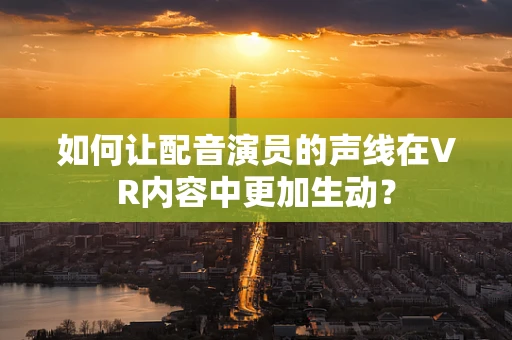 如何让配音演员的声线在VR内容中更加生动？