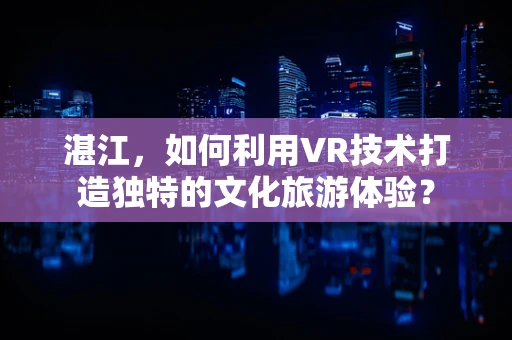 湛江，如何利用VR技术打造独特的文化旅游体验？
