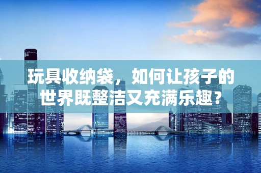 玩具收纳袋，如何让孩子的世界既整洁又充满乐趣？