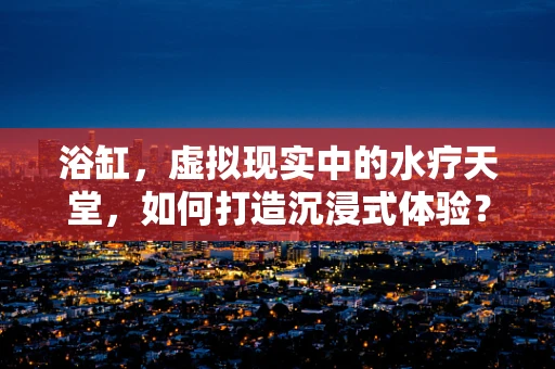 浴缸，虚拟现实中的水疗天堂，如何打造沉浸式体验？