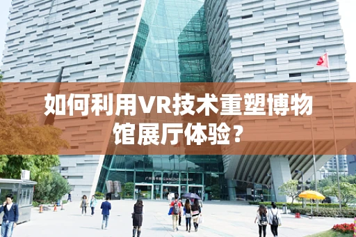 如何利用VR技术重塑博物馆展厅体验？