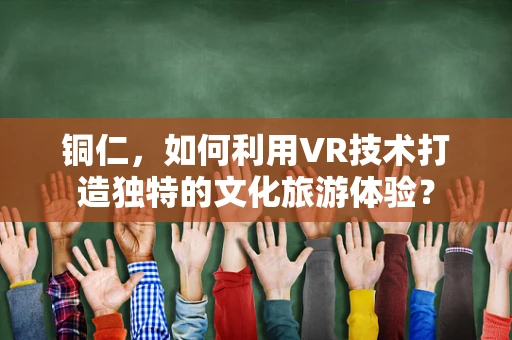 铜仁，如何利用VR技术打造独特的文化旅游体验？