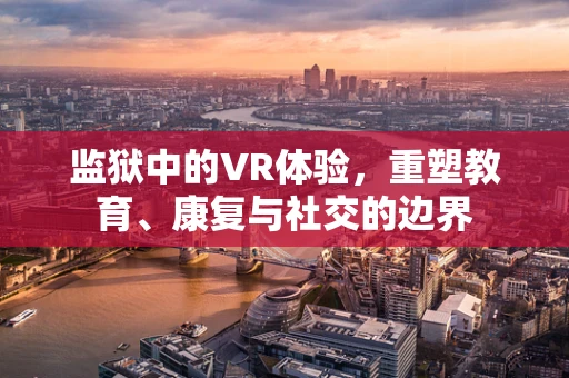 监狱中的VR体验，重塑教育、康复与社交的边界
