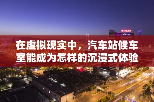 在虚拟现实中，汽车站候车室能成为怎样的沉浸式体验空间？