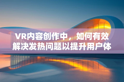 VR内容创作中，如何有效解决发热问题以提升用户体验？