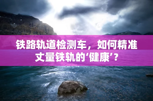 铁路轨道检测车，如何精准丈量铁轨的‘健康’？