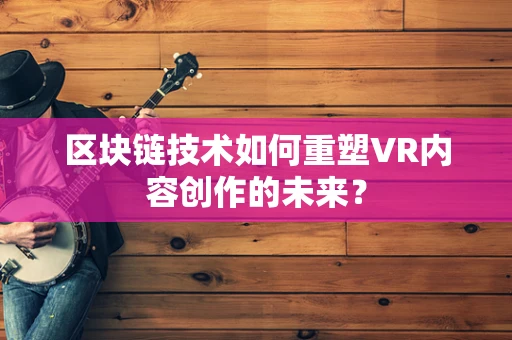 区块链技术如何重塑VR内容创作的未来？