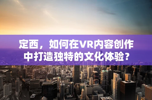 定西，如何在VR内容创作中打造独特的文化体验？