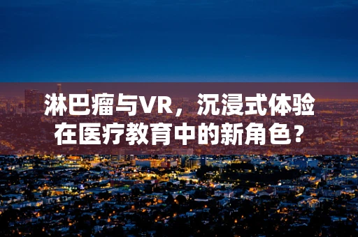 淋巴瘤与VR，沉浸式体验在医疗教育中的新角色？