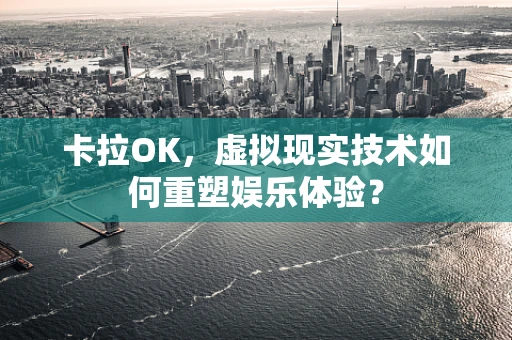 卡拉OK，虚拟现实技术如何重塑娱乐体验？