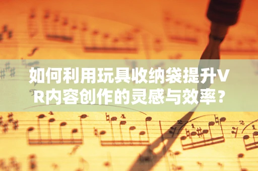 如何利用玩具收纳袋提升VR内容创作的灵感与效率？