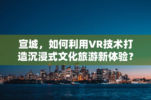 宣城，如何利用VR技术打造沉浸式文化旅游新体验？