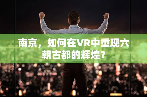 南京，如何在VR中重现六朝古都的辉煌？