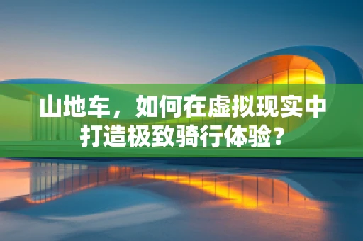 山地车，如何在虚拟现实中打造极致骑行体验？