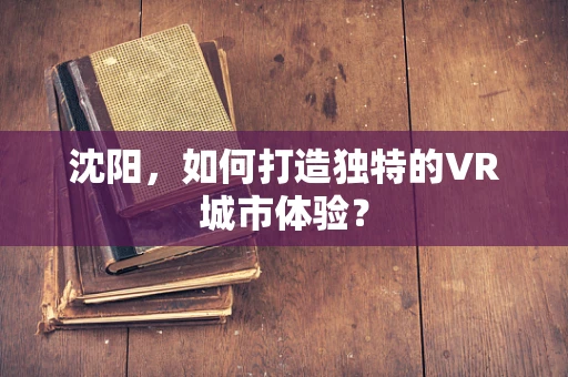 沈阳，如何打造独特的VR城市体验？