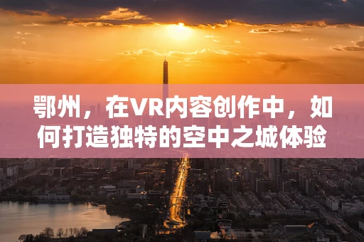 鄂州，在VR内容创作中，如何打造独特的空中之城体验？