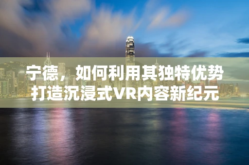 宁德，如何利用其独特优势打造沉浸式VR内容新纪元？