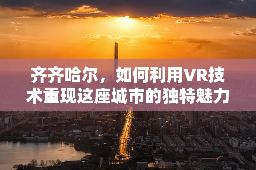 齐齐哈尔，如何利用VR技术重现这座城市的独特魅力？