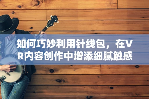 如何巧妙利用针线包，在VR内容创作中增添细腻触感？