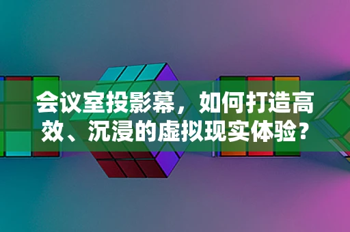 会议室投影幕，如何打造高效、沉浸的虚拟现实体验？