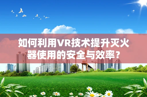 如何利用VR技术提升灭火器使用的安全与效率？