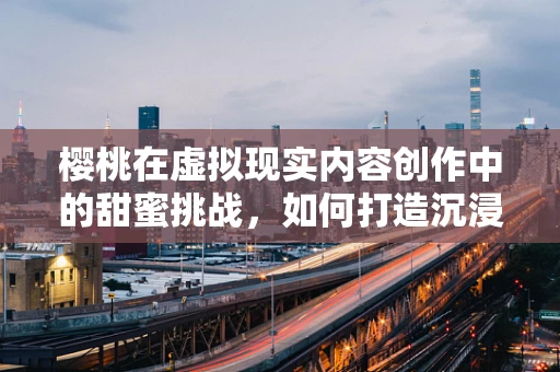 樱桃在虚拟现实内容创作中的甜蜜挑战，如何打造沉浸式果味盛宴？