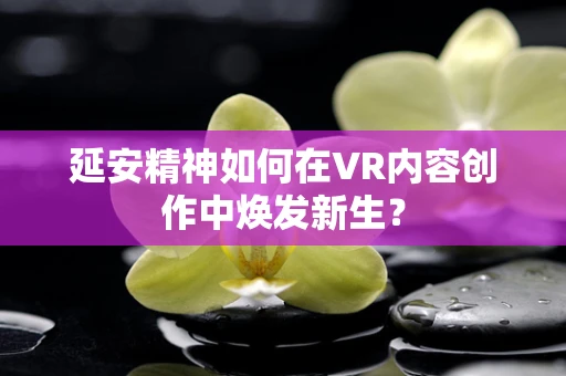延安精神如何在VR内容创作中焕发新生？