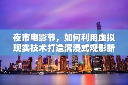 夜市电影节，如何利用虚拟现实技术打造沉浸式观影新体验？