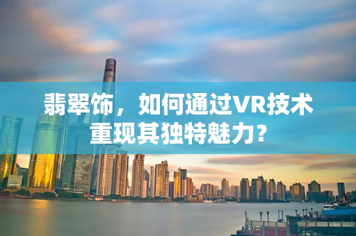 翡翠饰，如何通过VR技术重现其独特魅力？