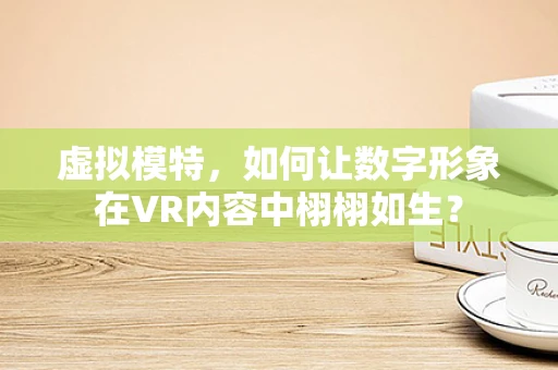 虚拟模特，如何让数字形象在VR内容中栩栩如生？