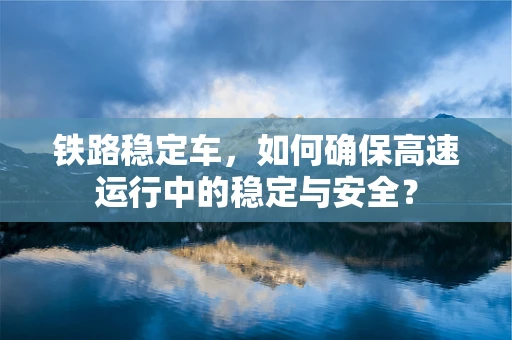 铁路稳定车，如何确保高速运行中的稳定与安全？