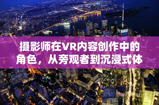 摄影师在VR内容创作中的角色，从旁观者到沉浸式体验的塑造者？