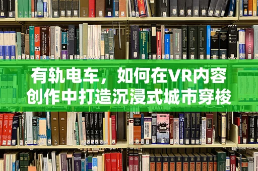 有轨电车，如何在VR内容创作中打造沉浸式城市穿梭体验？