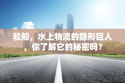 驳船，水上物流的隐形巨人，你了解它的秘密吗？