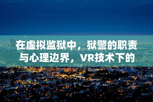 在虚拟监狱中，狱警的职责与心理边界，VR技术下的新挑战？