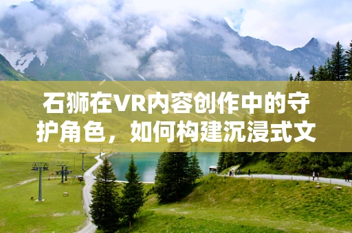 石狮在VR内容创作中的守护角色，如何构建沉浸式文化体验？