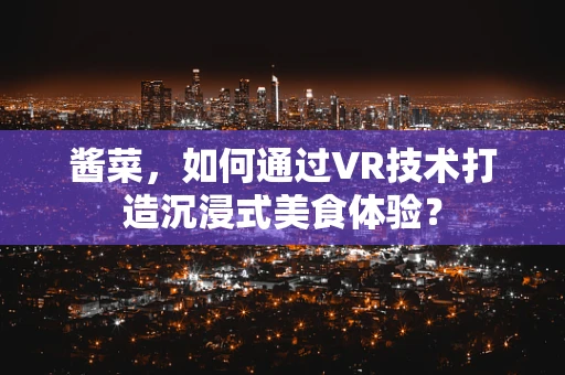 酱菜，如何通过VR技术打造沉浸式美食体验？