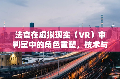 法官在虚拟现实（VR）审判室中的角色重塑，技术与人性的交汇点
