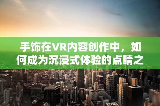 手饰在VR内容创作中，如何成为沉浸式体验的点睛之笔？